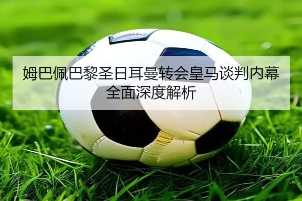 姆巴佩巴黎圣日耳曼转会皇马谈判内幕全面深度解析